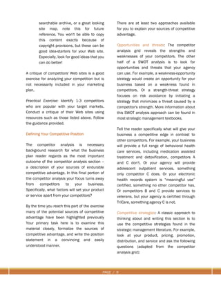 PAGE / 9
searchable archive, or a great looking
site map, note this for future
reference. You won't be able to copy
this content exactly because of
copyright provisions, but these can be
good idea-starters for your Web site.
Especially, look for good ideas that you
can do better!
A critique of competitors' Web sites is a good
exercise for analyzing your competition but is
not necessarily included in your marketing
plan.
Practical Exercise: Identify 1-3 competitors
who are popular with your target markets.
Conduct a critique of their Web sites using
resources such as those listed above. Follow
the guidance provided.
Defining Your Competitive Position
The competitor analysis is necessary
background research for what the business
plan reader regards as the most important
outcome of the competitor analysis section --
a description of your sources of endurable
competitive advantage. In this final portion of
the competitor analysis your focus turns away
from competitors to your business.
Specifically, what factors will set your product
or service apart from your competitors?
By the time you reach this part of the exercise
many of the potential sources of competitive
advantage have been highlighted previously
Your primary task here is to examine this
material closely, formalize the sources of
competitive advantage, and write the position
statement in a convincing and easily
understood manner.
There are at least two approaches available
for you to explain your sources of competitive
advantage.
Opportunities and threats: The competitor
analysis grid reveals the strengths and
weaknesses of your competitors. The other
half of a SWOT analysis is to look for
opportunities and threats that your agency
can use. For example, a weakness-opportunity
strategy would create an opportunity for your
business based on a weakness found in
competitors. Or a strength-threat strategy
focuses on risk avoidance by initiating a
strategy that minimizes a threat caused by a
competitor's strength. More information about
this SWOT analysis approach can be found in
most strategic management textbooks.
Tell the reader specifically what will give your
business a competitive edge in contrast to
other competitors. For example, your business
will provide a full range of behavioral health
care services, including medication assisted
treatment and detoxification, competitors A
and C don't. Or your agency will provide
adolescent outpatient services, something
only competitor C does. Or your electronic
health records system is “meaningful use”
certified, something no other competitor has.
Or competitors B and C provide services to
veterans, but your agency is certified through
TriCare, something agency C is not.
Competitive strategies: A classic approach to
thinking about and writing this section is to
use the competitive strategies found in the
strategic management literature. For example,
look at your product, pricing, promotion,
distribution, and service and ask the following
questions (adapted from the competitor
analysis grid):
 