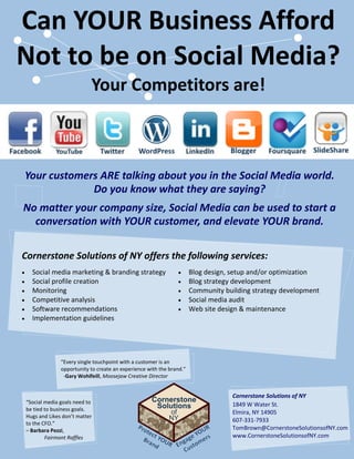 Can YOUR Business Afford
Not to be on Social Media?
                          Your Competitors are!



Your customers ARE talking about you in the Social Media world.
             Do you know what they are saying?
No matter your company size, Social Media can be used to start a
  conversation with YOUR customer, and elevate YOUR brand.

Cornerstone Solutions of NY offers the following services:
  Social media marketing & branding strategy                         Blog design, setup and/or optimization
  Social profile creation                                            Blog strategy development
  Monitoring                                                         Community building strategy development
  Competitive analysis                                               Social media audit
  Software recommendations                                           Web site design & maintenance
  Implementation guidelines




              “Every single touchpoint with a customer is an
              opportunity to create an experience with the brand.”
               -Gary Wohlfeill, Moosejaw Creative Director


                                                                                  Cornerstone Solutions of NY
“Social media goals need to                                                       1849 W Water St.
be tied to business goals.
                                                                                  Elmira, NY 14905
Hugs and Likes don’t matter
to the CFO.”
                                                                                  607-331-7933
– Barbara Pezzi,                                                                  TomBrown@CornerstoneSolutionsofNY.com
        Fairmont Raffles                                                          www.CornerstoneSolutionsofNY.com
 