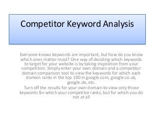 Competitor Keyword Analysis
Everyone knows keywords are important, but how do you know
which ones matter most? One way of deciding which keywords
to target for your website is by taking inspiration from your
competitors. Simply enter your own domain and a competitor
domain comparison tool to view the keywords for which each
domain ranks in the top 100 in google.com, google.co.uk,
google.de, etc.
Turn off the results for your own domain to view only those
keywords for which your competitor ranks, but for which you do
not at all
 