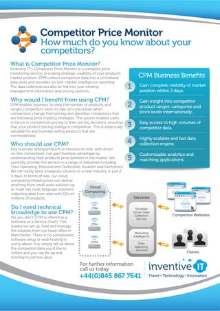 Competitor Price Monitor
                  How much do you know about your
                  competitors?
What is Competitor Price Monitor?
Inventive IT’s Competitor Price Monitor is a complete price
monitoring service; providing strategic visability of your products
market position. CPM collects competitor data into a centralised               CPM Business Beneﬁts
data store and provides on-line market intelligence reporting.
The data collected can also be fed into your existing
management information and pricing systems.
                                                                        1       Gain complete visibility of market
                                                                                position within 2 days.

Why would I beneﬁt from using CPM?                                              Gain insight into competitor
CPM enables business’ to view the number of products and
ranges competitors have on sale, let’s you know when
                                                                        2       product ranges, categories and
competitors change their pricing and identiﬁes comeptitors that                 stock levels internationally.
are following price tracking strategies. The system enables users
to factor in competitors pricing to their pricing decisions, ensuring           Easy access to high volumes of
that your product pricing stategy is competitive. This is especically   3       competitor data.
valuable for any business selling products that are
commoditised.
                                                                                Highly scalable and fast data
Who should use CPM?                                                     4       collection engine.
Any business selling products or services on-line, with direct
on-line competitors, can gain business advantage by                             Customisable analytics and
understanding their products price position in the market. We
currently provide this service to a range of industries including
                                                                        5       matching applications.
Tour Operating (Inbound and Outbound), Aviation and Electronics.
We can easily tailor a bespoke solution to a new industry in just 2-
4 days. In terms of size, our cloud
computing infrastructure can deliver
anything from small scale solution up
                                                 Cloud                                        www.

to multi site multi language solutions
                                              Computing                                              ww
                                                                                                     www.           www.
collecting data from sites with 10’s of
millions of products.                                                       Services                  www.                 ww
                                                                                                                           www.

                                                                                                             ww
                                                                                                             www.
Do I need technical                              CPM                         Template
knowledge to use CPM?                                                       Driven Data
                                                                             Collection              Competitor Websites
                                                                              Service
Software as a Service (SaaS). This
                                                 CPM
means we set up, host and manage
                                                                             Marketing
Manchester. There is no complicated                                         Intelligence
software setup or web hosting to
                                                 CPM                          Data
worry about. You simply tell us about
                                                                             Matching
the competitor data you’d like to                                            Services
collect and you can be up and                                                                                  Clients
running in just two days.
                                          For further information
                                          call us today
                                          +44(0)845 867 7641
 