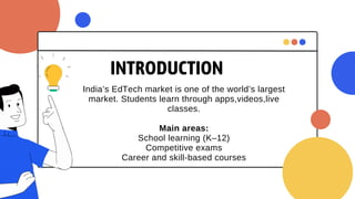 INTRODUCTION
India’s EdTech market is one of the world’s largest
market. Students learn through apps,videos,live
classes.
Main areas:
School learning (K–12)
Competitive exams
Career and skill-based courses
 