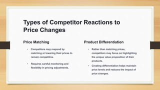 Types of Competitor Reactions to
Price Changes
Price Matching
• Competitors may respond by
matching or lowering their prices to
remain competitive.
• Requires careful monitoring and
flexibility in pricing adjustments.
Product Differentiation
• Rather than matching prices,
competitors may focus on highlighting
the unique value proposition of their
products.
• Creating differentiation helps maintain
price levels and reduces the impact of
price changes.
 