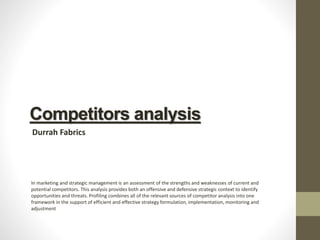 Competitors analysis
Durrah Fabrics
In marketing and strategic management is an assessment of the strengths and weaknesses of current and
potential competitors. This analysis provides both an offensive and defensive strategic context to identify
opportunities and threats. Profiling combines all of the relevant sources of competitor analysis into one
framework in the support of efficient and effective strategy formulation, implementation, monitoring and
adjustment
 
