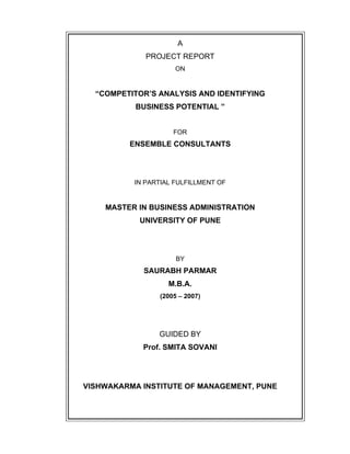 A
PROJECT REPORT
ON
COMPETITOR S ANALYSIS AND IDENTIFYING
BUSINESS POTENTIAL
FOR
ENSEMBLE CONSULTANTS
IN PARTIAL FULFILLMENT OF
MASTER IN BUSINESS ADMINISTRATION
UNIVERSITY OF PUNE
BY
SAURABH PARMAR
M.B.A.
(2005 2007)
GUIDED BY
Prof. SMITA SOVANI
VISHWAKARMA INSTITUTE OF MANAGEMENT, PUNE
 