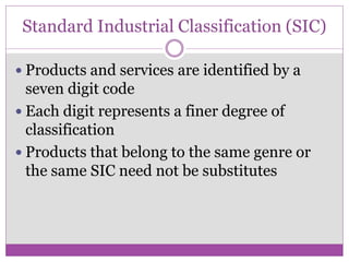 Standard Industrial Classification (SIC)

 Products and services are identified by a
  seven digit code
 Each digit represents a finer degree of
  classification
 Products that belong to the same genre or
  the same SIC need not be substitutes
 