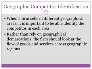 Geographic Competitor Identification

 When a firm sells in different geographical
  areas, it is important to be able identify the
  competitor in each area
 Rather than rely on geographical
  demarcations, the firm should look at the
  flow of goods and services across geographic
  regions
 