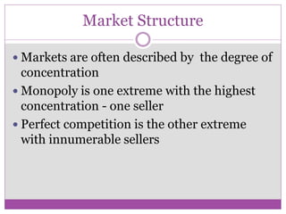 Market Structure

 Markets are often described by the degree of
  concentration
 Monopoly is one extreme with the highest
  concentration - one seller
 Perfect competition is the other extreme
  with innumerable sellers
 