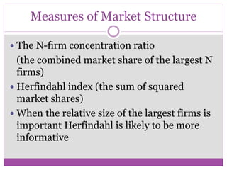 Measures of Market Structure

 The N-firm concentration ratio
  (the combined market share of the largest N
  firms)
 Herfindahl index (the sum of squared
  market shares)
 When the relative size of the largest firms is
  important Herfindahl is likely to be more
  informative
 