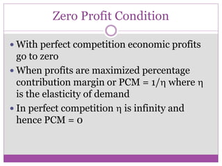 Zero Profit Condition

 With perfect competition economic profits
  go to zero
 When profits are maximized percentage
  contribution margin or PCM = 1/ where 
  is the elasticity of demand
 In perfect competition  is infinity and
  hence PCM = 0
 