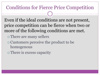 Conditions for Fierce Price Competition

Even if the ideal conditions are not present,
price competition can be fierce when two or
more of the following conditions are met.
  There are many sellers
  Customers perceive the product to be
   homogenous
  There is excess capacity
 