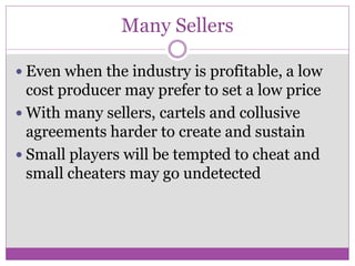 Many Sellers

 Even when the industry is profitable, a low
  cost producer may prefer to set a low price
 With many sellers, cartels and collusive
  agreements harder to create and sustain
 Small players will be tempted to cheat and
  small cheaters may go undetected
 