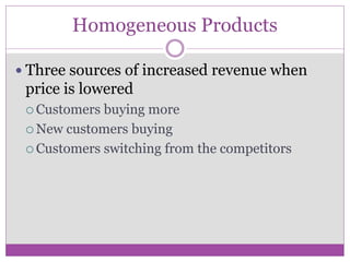 Homogeneous Products

 Three sources of increased revenue when
 price is lowered
  Customers buying more
  New customers buying

  Customers switching from the competitors
 