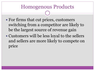 Homogenous Products

 For firms that cut prices, customers
  switching from a competitor are likely to
  be the largest source of revenue gain
 Customers will be less loyal to the sellers
  and sellers are more likely to compete on
  price
 