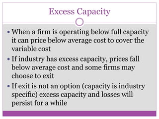 Excess Capacity

 When a firm is operating below full capacity
  it can price below average cost to cover the
  variable cost
 If industry has excess capacity, prices fall
  below average cost and some firms may
  choose to exit
 If exit is not an option (capacity is industry
  specific) excess capacity and losses will
  persist for a while
 