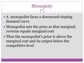 Monopoly

 A monopolist faces a downward sloping
  demand curve
 Monopolist sets the price so that marginal
  revenue equals marginal cost
 Thus the monopolist’s price is above the
  marginal cost and its output below the
  competitive level
 
