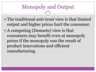 Monopoly and Output

 The traditional anti-trust view is that limited
  output and higher prices hurt the consumer.
 A competing (Demsetz) view is that
  consumers may benefit even at monopoly
  prices if the monopoly was the result of
  product innovations and efficient
  manufacturing.
 