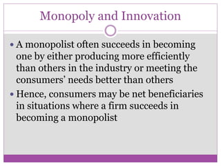 Monopoly and Innovation

 A monopolist often succeeds in becoming
  one by either producing more efficiently
  than others in the industry or meeting the
  consumers’ needs better than others
 Hence, consumers may be net beneficiaries
  in situations where a firm succeeds in
  becoming a monopolist
 