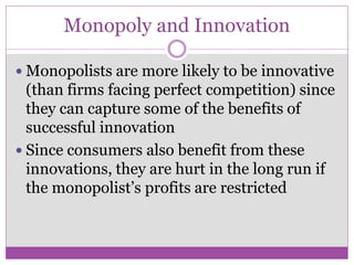 Monopoly and Innovation

 Monopolists are more likely to be innovative
  (than firms facing perfect competition) since
  they can capture some of the benefits of
  successful innovation
 Since consumers also benefit from these
  innovations, they are hurt in the long run if
  the monopolist’s profits are restricted
 