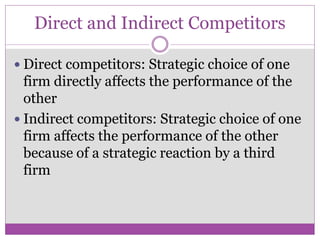 Direct and Indirect Competitors

 Direct competitors: Strategic choice of one
  firm directly affects the performance of the
  other
 Indirect competitors: Strategic choice of one
  firm affects the performance of the other
  because of a strategic reaction by a third
  firm
 
