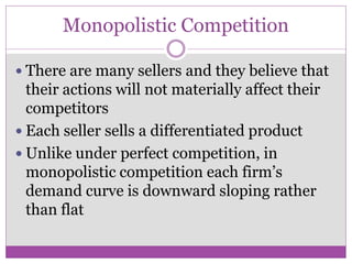 Monopolistic Competition

 There are many sellers and they believe that
  their actions will not materially affect their
  competitors
 Each seller sells a differentiated product
 Unlike under perfect competition, in
  monopolistic competition each firm’s
  demand curve is downward sloping rather
  than flat
 