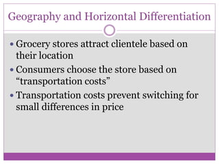 Geography and Horizontal Differentiation

 Grocery stores attract clientele based on
  their location
 Consumers choose the store based on
  “transportation costs”
 Transportation costs prevent switching for
  small differences in price
 