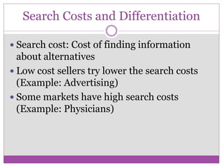 Search Costs and Differentiation

 Search cost: Cost of finding information
  about alternatives
 Low cost sellers try lower the search costs
  (Example: Advertising)
 Some markets have high search costs
  (Example: Physicians)
 