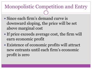 Monopolistic Competition and Entry

 Since each firm’s demand curve is
  downward sloping, the price will be set
  above marginal cost
 If price exceeds average cost, the firm will
  earn economic profit
 Existence of economic profits will attract
  new entrants until each firm’s economic
  profit is zero
 