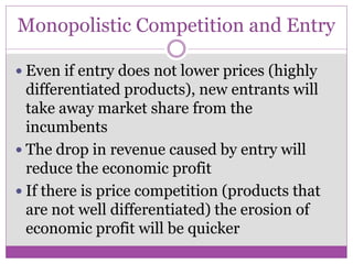Monopolistic Competition and Entry

 Even if entry does not lower prices (highly
  differentiated products), new entrants will
  take away market share from the
  incumbents
 The drop in revenue caused by entry will
  reduce the economic profit
 If there is price competition (products that
  are not well differentiated) the erosion of
  economic profit will be quicker
 