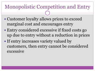 Monopolistic Competition and Entry

 Customer loyalty allows prices to exceed
  marginal cost and encourages entry
 Entry considered excessive if fixed costs go
  up due to entry without a reduction in prices
 If entry increases variety valued by
  customers, then entry cannot be considered
  excessive
 