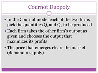 Cournot Duopoly

 In the Cournot model each of the two firms
  pick the quantities Q1 and Q2 to be produced
 Each firm takes the other firm’s output as
  given and chooses the output that
  maximizes its profits
 The price that emerges clears the market
  (demand = supply)
 