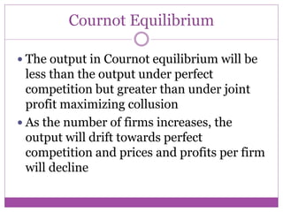 Cournot Equilibrium

 The output in Cournot equilibrium will be
  less than the output under perfect
  competition but greater than under joint
  profit maximizing collusion
 As the number of firms increases, the
  output will drift towards perfect
  competition and prices and profits per firm
  will decline
 