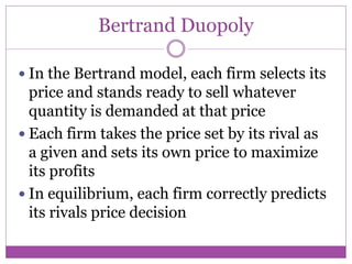 Bertrand Duopoly

 In the Bertrand model, each firm selects its
  price and stands ready to sell whatever
  quantity is demanded at that price
 Each firm takes the price set by its rival as
  a given and sets its own price to maximize
  its profits
 In equilibrium, each firm correctly predicts
  its rivals price decision
 