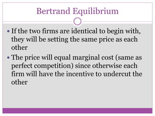 Bertrand Equilibrium

 If the two firms are identical to begin with,
  they will be setting the same price as each
  other
 The price will equal marginal cost (same as
  perfect competition) since otherwise each
  firm will have the incentive to undercut the
  other
 