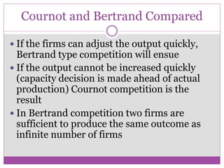 Cournot and Bertrand Compared

 If the firms can adjust the output quickly,
  Bertrand type competition will ensue
 If the output cannot be increased quickly
  (capacity decision is made ahead of actual
  production) Cournot competition is the
  result
 In Bertrand competition two firms are
  sufficient to produce the same outcome as
  infinite number of firms
 