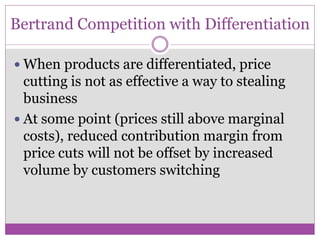 Bertrand Competition with Differentiation

 When products are differentiated, price
  cutting is not as effective a way to stealing
  business
 At some point (prices still above marginal
  costs), reduced contribution margin from
  price cuts will not be offset by increased
  volume by customers switching
 