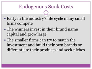 Endogenous Sunk Costs

 Early in the industry’s life cycle many small
  firms compete
 The winners invest in their brand name
  capital and grow large
 The smaller firms can try to match the
  investment and build their own brands or
  differentiate their products and seek niches
 