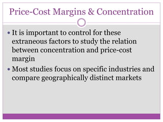 Price-Cost Margins & Concentration

 It is important to control for these
  extraneous factors to study the relation
  between concentration and price-cost
  margin
 Most studies focus on specific industries and
  compare geographically distinct markets
 