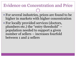Evidence on Concentration and Price

 For several industries, prices are found to be
  higher in markets with higher concentration
 For locally provided services (doctors,
  plumbers etc.) the “entry threshold” –
  population needed to support a given
  number of sellers – increases fourfold
  between 1 and 2 sellers
 