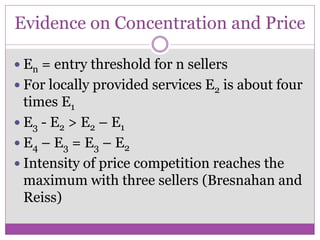 Evidence on Concentration and Price

 En = entry threshold for n sellers
 For locally provided services E2 is about four
  times E1
 E3 - E2 > E2 – E1
 E4 – E3 = E3 – E2
 Intensity of price competition reaches the
  maximum with three sellers (Bresnahan and
  Reiss)
 