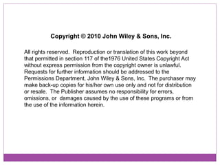 Copyright © 2010 John Wiley & Sons, Inc.

All rights reserved. Reproduction or translation of this work beyond
that permitted in section 117 of the1976 United States Copyright Act
without express permission from the copyright owner is unlawful.
Requests for further information should be addressed to the
Permissions Department, John Wiley & Sons, Inc. The purchaser may
make back-up copies for his/her own use only and not for distribution
or resale. The Publisher assumes no responsibility for errors,
omissions, or damages caused by the use of these programs or from
the use of the information herein.
 