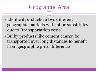 Geographic Area

 Identical products in two different
  geographic markets will not be substitutes
  due to “transportation costs”
 Bulky products like cement cannot be
  transported over long distances to benefit
  from geographic price difference
 