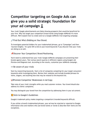 Competitor targeting on Google Ads can
give you a solid strategic foundation for
your ad campaign♟️
Your rivals' Google advertisements are likely drawing prospects that would be beneficial for
your firm. Why not target your competitor's brand words using Google AdWords? It's more
difficult. We'll explain how to create and run a Google AdWords rival targeting campaign.
🔎Find Out Who's Bidding on Your Brand.
To investigate potential bidders for your trademarked phrases, go to "Campaigns" and then
"Auction Insights." It's quite OK to bid on your brand keywords if you discover that your rivals
are doing so as well.
📌Discover Your Competitors' Brand Positioning.
You'll need to understand how your rivals' Google AdWords campaigns are presenting their
brands against yours. Test various search queries in different regions using Google's Ad
Preview and Diagnosis tool. According to the results, customize your AdWords campaign.
👀Be aware of your rivals
Start by researching keywords. Start a list of companies competing for your target consumers'
keywords while investigating them. Review their websites and include branded phrases for
items, slogans, and anything else that may be related to this keyword list.
📢Promote Competitor Weaknesses in Ad Copy
Take note of your rivals' strengths while you read customer reviews. Your brand should also
address its clients' complaints.
You may distinguish your brand from the competition by addressing them in your ad content.
📙Stick to Google’s Guidelines
Google's trademark policy makes targeting a competitor's branded keywords difficult.
If you utilize a brand's trademarked phrases, your ad may be rejected or reported to Google.
Information sites and resellers who use brand names or words to describe their items are the
exceptions.
 