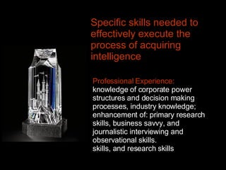 Specific skills needed to effectively execute the process of acquiring intelligence   Professional Experience:  knowledge of corporate power structures and decision making processes, industry knowledge; enhancement of: primary research skills, business savvy, and journalistic interviewing and observational skills.  skills, and research skills 