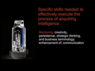 Mentoring:  creativity, persistence, strategic thinking, and business terminology; enhancement of: communication Specific skills needed to effectively execute the process of acquiring intelligence   