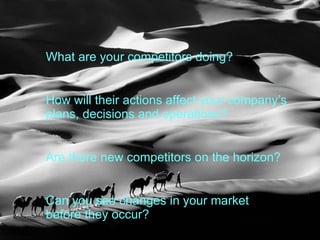 What are your competitors doing?  How will their actions affect your company’s plans, decisions and operations?  Are there new competitors on the horizon?  Can you see changes in your market before they occur? 