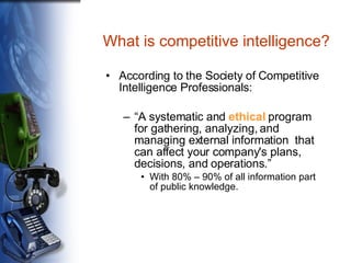 What is competitive intelligence? According to the Society of Competitive Intelligence Professionals: “ A systematic and  ethical  program for gathering, analyzing, and managing external information  that can affect your company's plans, decisions, and operations.” With 80% – 90% of all information part of public knowledge. 