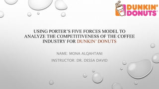 USING PORTER’S FIVE FORCES MODEL TO
ANALYZE THE COMPETITIVENESS OF THE COFFEE
INDUSTRY FOR DUNKIN’ DONUTS
NAME: MONA ALQAHTANI
INSTRUCTOR: DR. DESSA DAVID
 