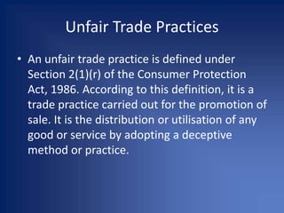 Unfair Trade Practices
• An unfair trade practice is defined under
Section 2(1)(r) of the Consumer Protection
Act, 1986. According to this definition, it is a
trade practice carried out for the promotion of
sale. It is the distribution or utilisation of any
good or service by adopting a deceptive
method or practice.
 