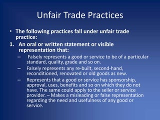 Unfair Trade Practices
• The following practices fall under unfair trade
practice:
1. An oral or written statement or visible
representation that:
– Falsely represents a good or service to be of a particular
standard, quality, grade and so on.
– Falsely represents any re-built, second-hand,
reconditioned, renovated or old goods as new.
– Represents that a good or service has sponsorship,
approval, uses, benefits and so on which they do not
have. The same could apply to the seller or service
provider. – Makes a misleading or false representation
regarding the need and usefulness of any good or
service.
 