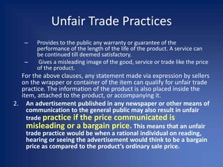 Unfair Trade Practices
– Provides to the public any warranty or guarantee of the
performance of the length of the life of the product. A service can
be continued till deemed satisfactory.
– Gives a misleading image of the good, service or trade like the price
of the product.
For the above clauses, any statement made via expression by sellers
on the wrapper or container of the item can qualify for unfair trade
practice. The information of the product is also placed inside the
item, attached to the product, or accompanying it.
2. An advertisement published in any newspaper or other means of
communication to the general public may also result in unfair
trade practice if the price communicated is
misleading or a bargain price. This means that an unfair
trade practice would be when a rational individual on reading,
hearing or seeing the advertisement would think to be a bargain
price as compared to the product’s ordinary sale price.
 